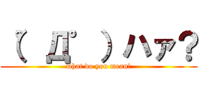 （゜Д゜）ハァ？ (what do you mean?)