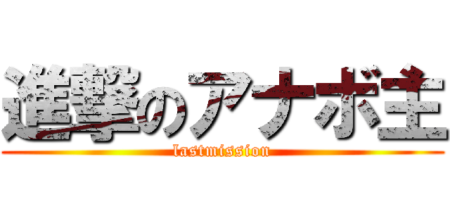 進撃のアナボ主 (lastmission)