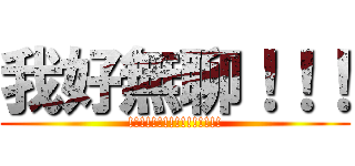 我好無聊！！！ (!!!!!!!!!!!!!!!!)