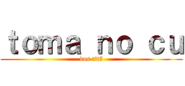 ｔｏｍａ ｎｏ ｃｕ (dos titã)