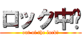 ロック中‼ (out of the lock‼)