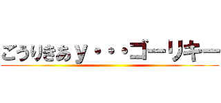 ごうりきあｙ・・・ゴーリキー ()