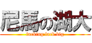 尼馬の湖大 (fucking lack big)