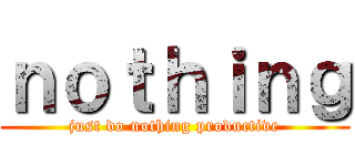 ｎｏｔｈｉｎｇ (just do nothing productive)