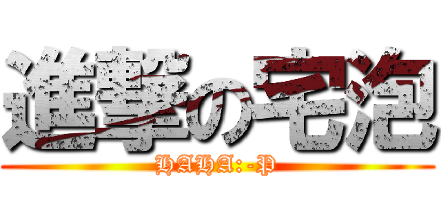 進撃の宅泡 (HAHA:-P)
