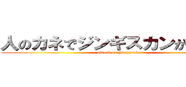人のカネでジンギスカンが食いたい (attack on Jingisukan)