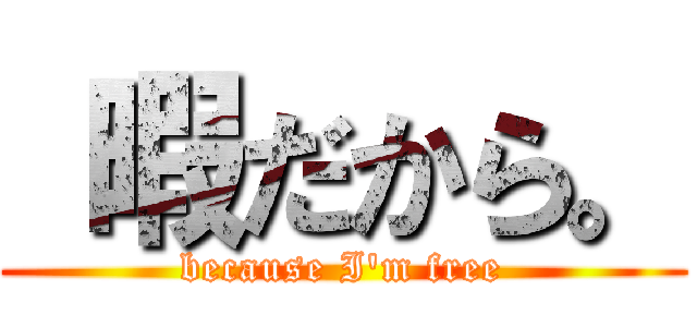  暇だから。 (because I'm free)
