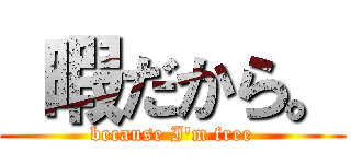  暇だから。 (because I'm free)