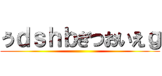 うｄｓｈｂぎつおいえｇ ()