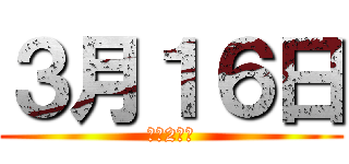 ３月１６日 (あと2日！)