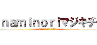 ｎａｍｉｎｏｒｉマジキチ (attack on titan)