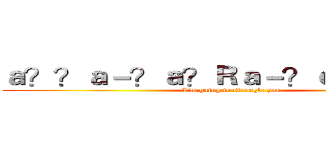 ａ？？ａ－？ａ？Ｒａ－？ｅ３？ｅ３？ (I'm going to strangle you)