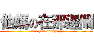 他媽の在那邊鬧 (fuck you annoying)