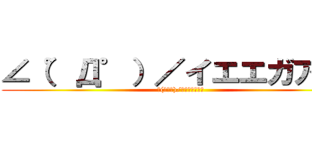∠（゜Д゜）／イエエガアア‼ (∠(ﾟДﾟ)/ｲｴｴｶﾞｧｧ)