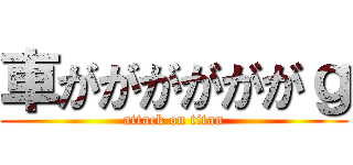 車ががががががｇ (attack on titan)