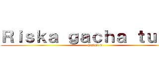 Ｒｉｓｋａ ｇａｃｈａ ｔｕｂｅｒ (Gabut v)