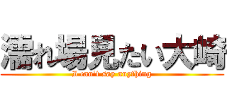 濡れ場見たい大崎 (I can\'t say anything)