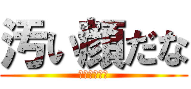 汚い顔だな (うわっキタネ)