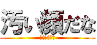 汚い顔だな (うわっキタネ)