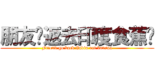 朋友你返去印度食蕉啦 (Friend go back India eat banana)
