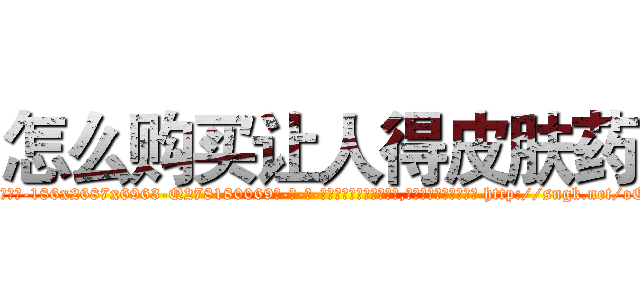 怎么购买让人得皮肤药 (怎么购买让人得皮肤药【电-186x2687x6963-Q278180069元-吉-药-业】我们做的是长期生意,靠的是老客户长期支持 http://sngk.net/oOHE7w
)