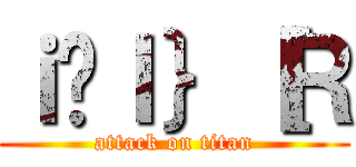 ｉ̃Ｉ｝［Ｒ (attack on titan)