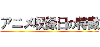 アニメ収録日の特徴 ()