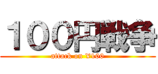 １００円戦争 (attack on ¥100)