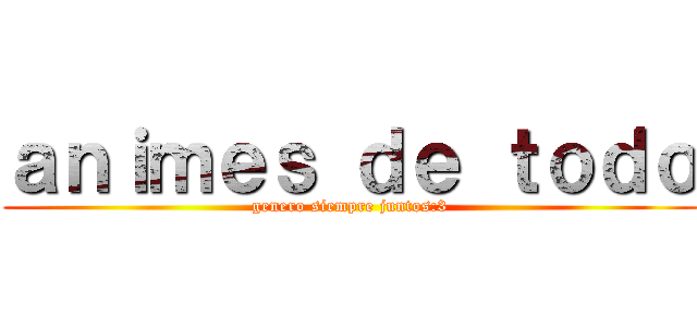 ａｎｉｍｅｓ ｄｅ ｔｏｄｏ (genero siempre juntos:3)