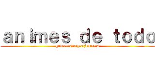 ａｎｉｍｅｓ ｄｅ ｔｏｄｏ (genero siempre juntos:3)