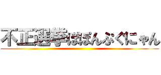 不正選挙ぽぽんぷぐにゃん ()