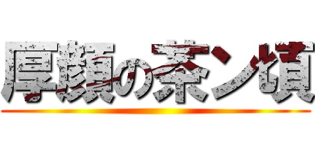 厚顔の茶ン頃 ()