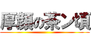 厚顔の茶ン頃 ()