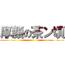 厚顔の茶ン頃 ()