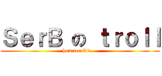 ＳｅｒＢ の ｔｒｏｌｌ (how terrible...)