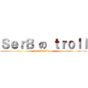 ＳｅｒＢ の ｔｒｏｌｌ (how terrible...)