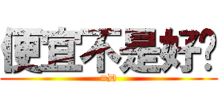 便宜不是好啦 (=D)