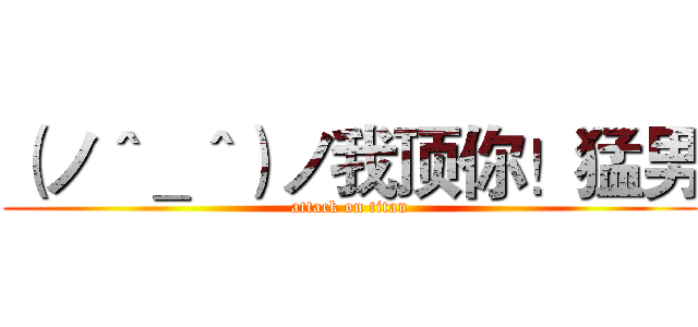 （ノ＾＿＾）ノ我顶你！猛男 (attack on titan)