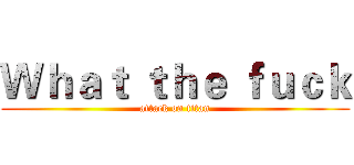 Ｗｈａｔ ｔｈｅ ｆｕｃｋ (attack on titan)