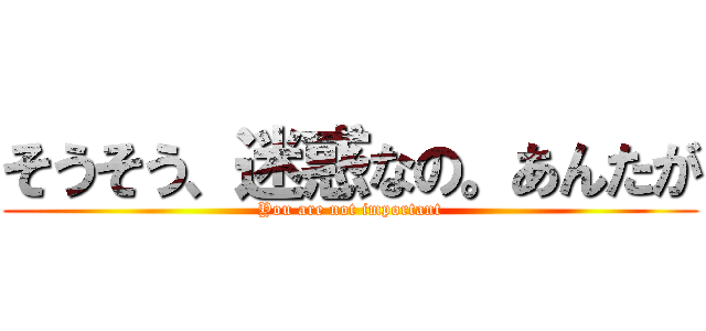 そうそう、迷惑なの。あんたが (You are not important)