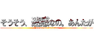 そうそう、迷惑なの。あんたが (You are not important)