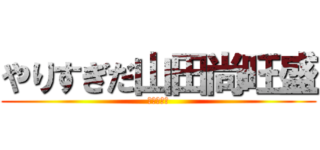 やりすぎだ山田尚旺盛 (ふざけるな)