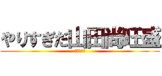やりすぎだ山田尚旺盛 (ふざけるな)