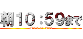 朝１０：５９まで (attack on titan)