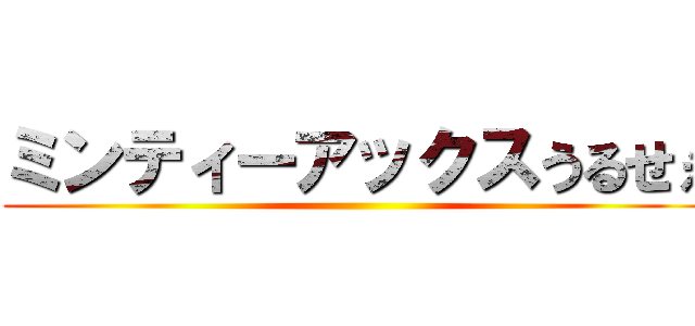 ミンティーアックスうるせぇ ()
