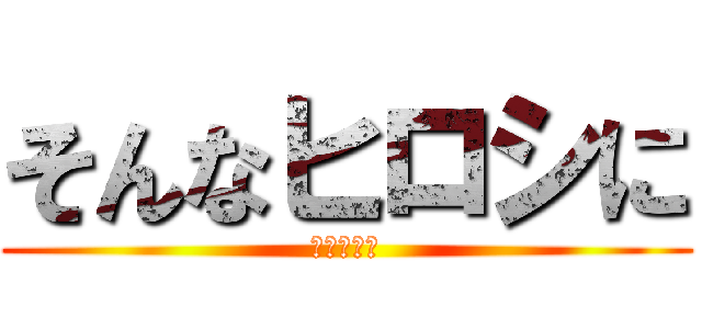 そんなヒロシに (焦らされて)