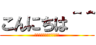 こんにちは＾＾ (うおおおおおおおおおおお)