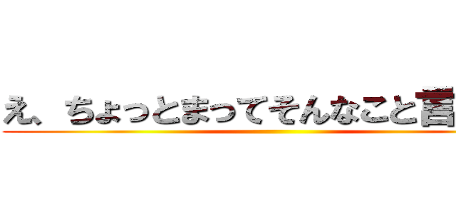 え、ちょっとまってそんなこと言ってな ()