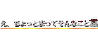 え、ちょっとまってそんなこと言ってな ()