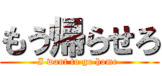 もう帰らせろ (I want to go home )